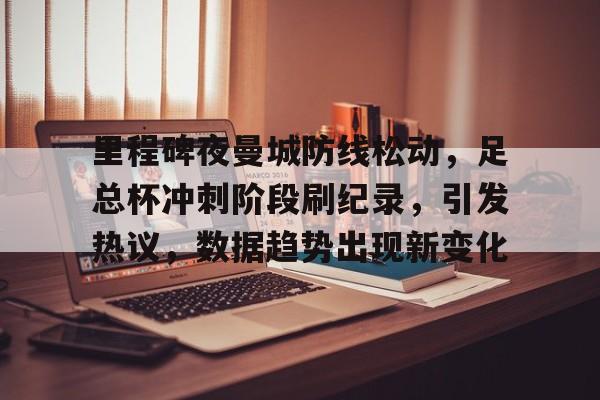 英雄联盟赔率-里程碑夜曼城防线松动，足总杯冲刺阶段刷纪录，引发热议，数据趋势出现新变化的简单介绍