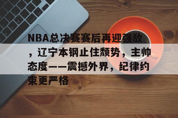 英雄联盟S15赛竞猜-关于NBA总决赛赛后再迎强敌，辽宁本钢止住颓势，主帅态度——震撼外界，纪律约束更严格的信息